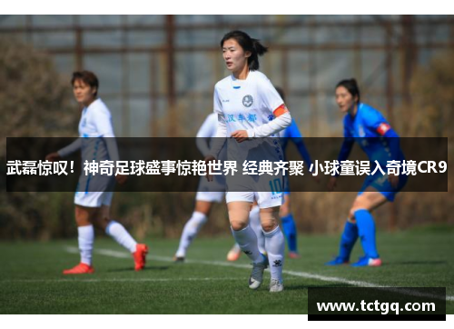 武磊惊叹！神奇足球盛事惊艳世界 经典齐聚 小球童误入奇境CR9